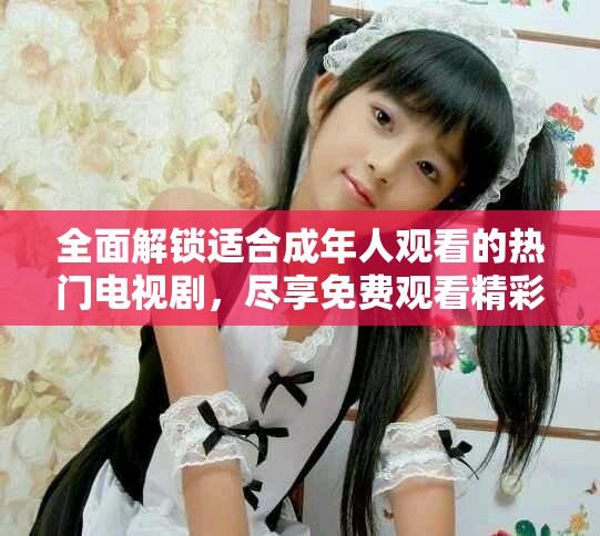 全面解锁适合成年人观看的热门电视剧，尽享免费观看精彩内容
