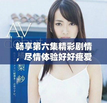 畅享第六集精彩剧情，尽情体验好好疼爱的魅力与感动