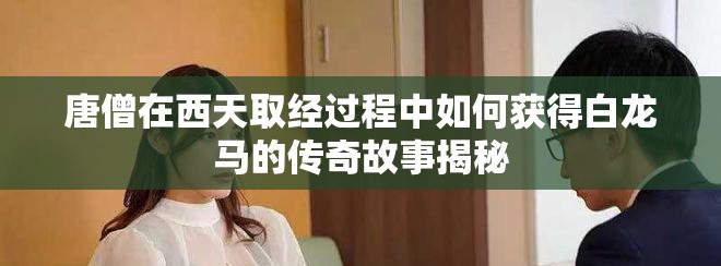 唐僧在西天取经过程中如何获得白龙马的传奇故事揭秘