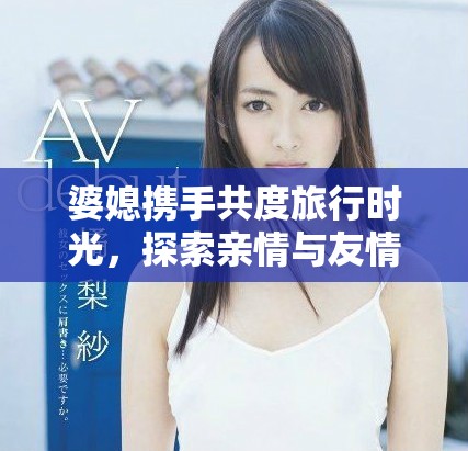 婆媳携手共度旅行时光，探索亲情与友情的奇妙旅程