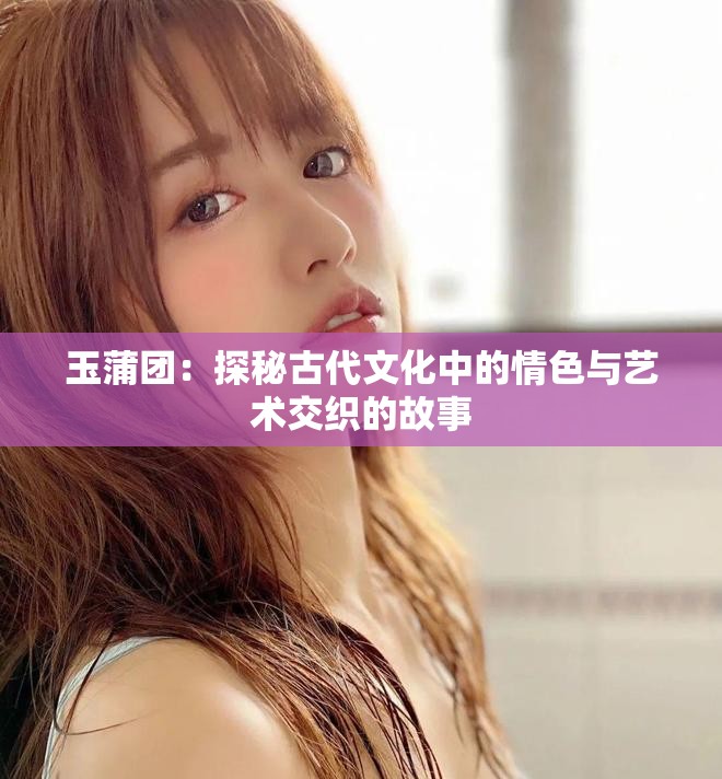 玉蒲团：探秘古代文化中的情色与艺术交织的故事