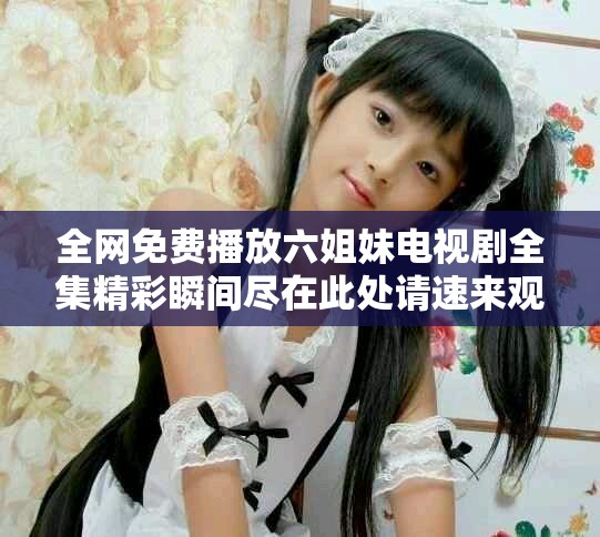 全网免费播放六姐妹电视剧全集精彩瞬间尽在此处请速来观看