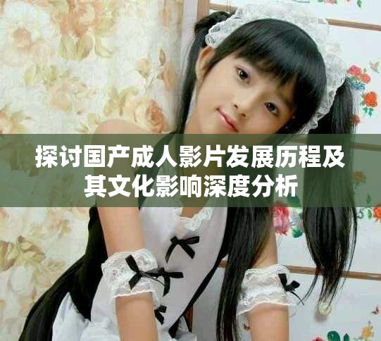 探讨国产成人影片发展历程及其文化影响深度分析