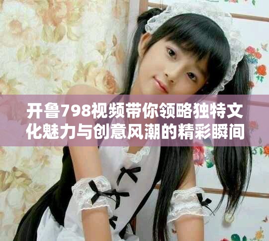开鲁798视频带你领略独特文化魅力与创意风潮的精彩瞬间