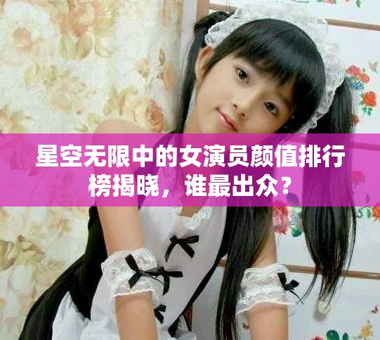 星空无限中的女演员颜值排行榜揭晓，谁最出众？