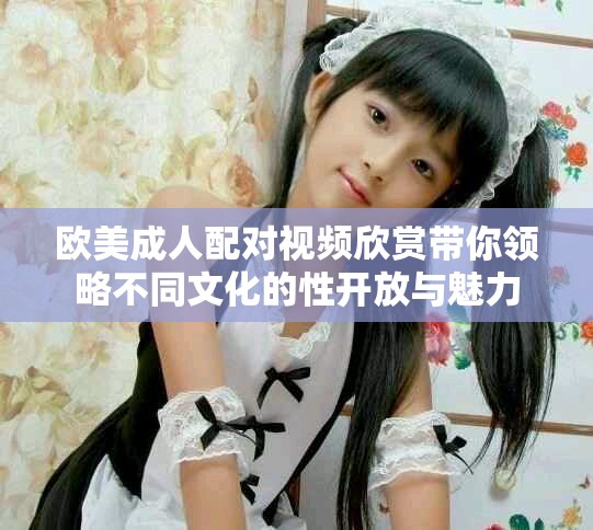欧美成人配对视频欣赏带你领略不同文化的性开放与魅力
