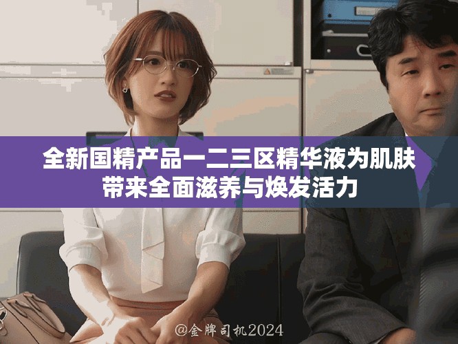 全新国精产品一二三区精华液为肌肤带来全面滋养与焕发活力