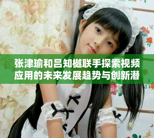 张津瑜和吕知樾联手探索视频应用的未来发展趋势与创新潜力