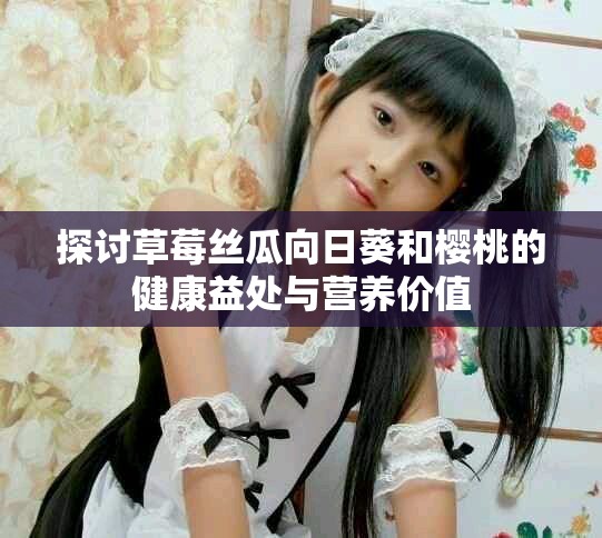 探讨草莓丝瓜向日葵和樱桃的健康益处与营养价值