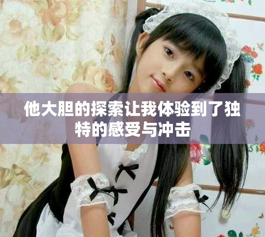 他大胆的探索让我体验到了独特的感受与冲击