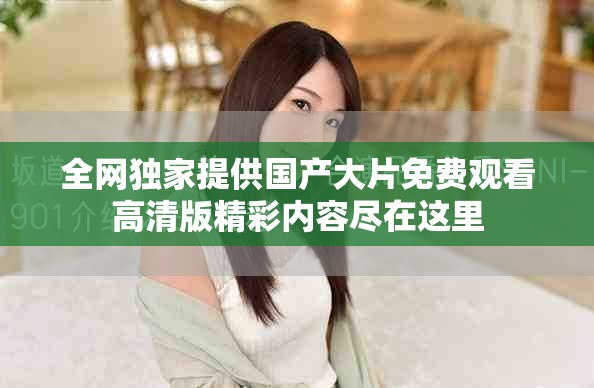 全网独家提供国产大片免费观看高清版精彩内容尽在这里