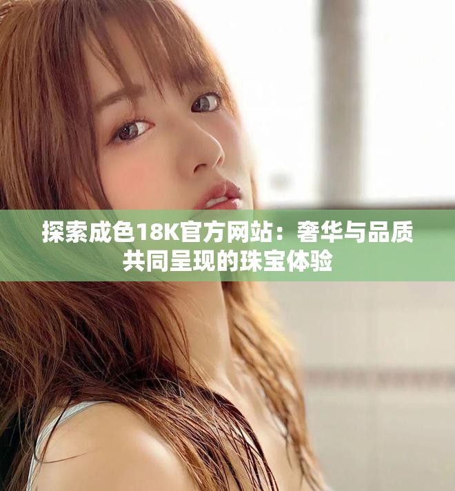 探索成色18K官方网站：奢华与品质共同呈现的珠宝体验