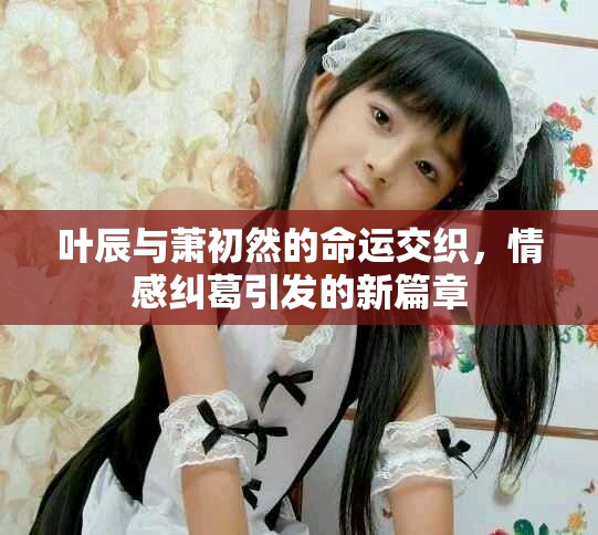 叶辰与萧初然的命运交织，情感纠葛引发的新篇章