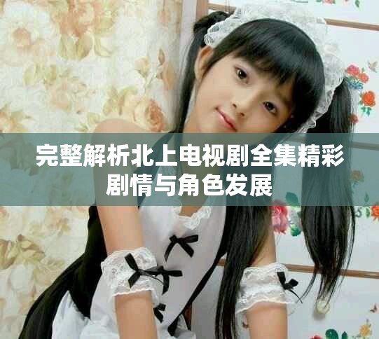 完整解析北上电视剧全集精彩剧情与角色发展