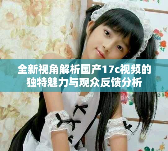 全新视角解析国产17c视频的独特魅力与观众反馈分析
