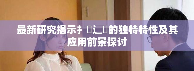 最新研究揭示扌喿辶畐的独特特性及其应用前景探讨
